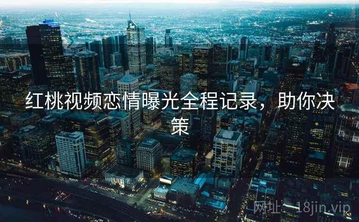 红桃视频恋情曝光全程记录，助你决策