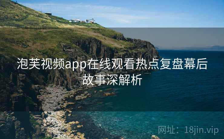 泡芙视频app在线观看热点复盘幕后故事深解析 泡芙视频app在线观看热点复盘幕后故事深解析