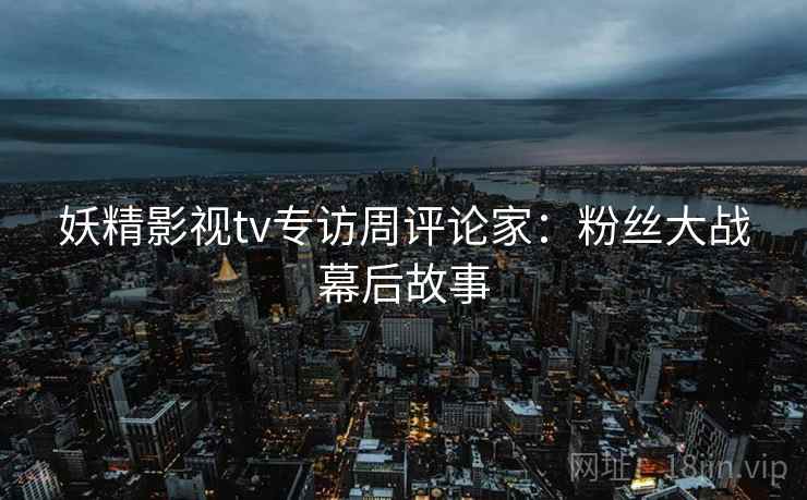 妖精影视tv专访周评论家:粉丝大战幕后故事 妖精影视tv专访周评论家:粉丝大战幕后故事