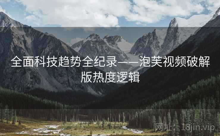全面科技趋势全纪录——泡芙视频破解版热度逻辑 全面科技趋势全纪录——泡芙视频破解版热度逻辑