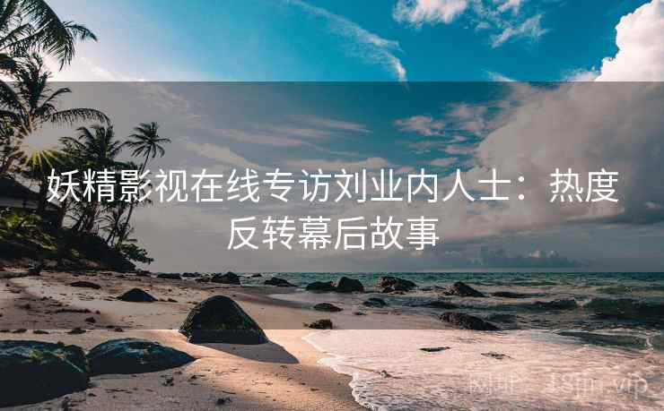 妖精影视在线专访刘业内人士:热度反转幕后故事 妖精影视在线专访刘业内人士:热度反转幕后故事