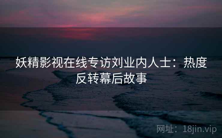 妖精影视在线专访刘业内人士：热度反转幕后故事