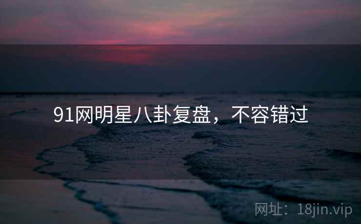 91网明星八卦复盘，不容错过