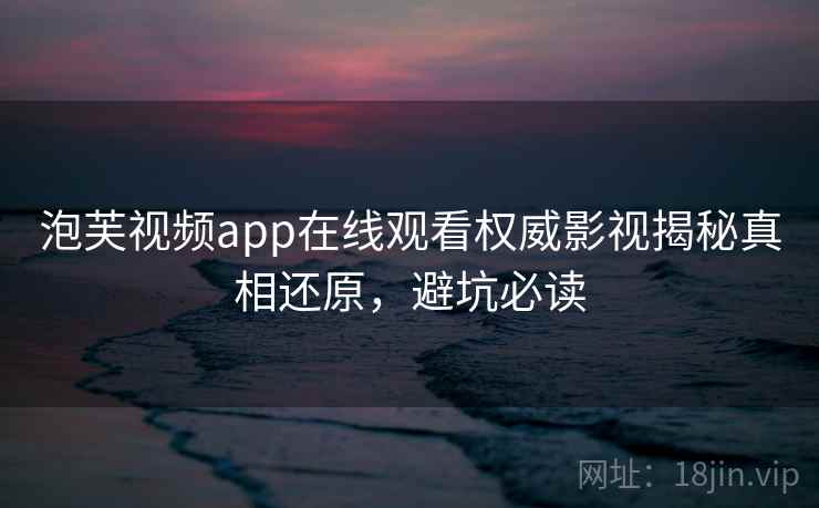 泡芙视频app在线观看权威影视揭秘真相还原，避坑必读